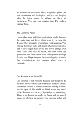 249
his tumultuous love made him a weightless ghost. It's
now motionless and feelingless, and you can imagine
what the bustle would be without the flavor of
excitement. Yes, you can imagine that; It's really a
strange thing.
The Complete Peace
I remember very well that inspirational souls, because
the earth does not forget those who try to save the
dreams. They are really original and really creative. You
can see their eyes shine and dream, oh, it's unbelievable,
and I can't forget their jewels that never change over
time. They shine like the moon, and their words are
gemstones, and their voices leave unforgettable feelings
deep in you. I hope to spend the remaining days with the
free revolutionaries and martyrs where peace is
complete.
Our Summer is not Beautiful
Our summer is not beautiful because our daughters do
not have a new veil and our children do not have smiles.
In summer the sea is without wind and the sky is clear,
but the eyes of this world are blind to see my naked
body. Summer here is very lightweight as everything;
There is no dreams, no smile, no future and no souls, I
mean; no life here in summer. Our morning is hot and
 