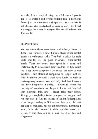 254
recently. It is a magical thing and all I can tell you is
that it is shining and bright shining like a narcissus
flower just came out from a sleepy lake. Yes, the lake is
not like me, it is spoiled not to wake up early, but I feel
it strongly. Its water is pungent like an old mirror that
does not lie.
The Poor Rocks
No one wants them even trees, and nobody listens to
them, even flowers. Those, I mean, those experimental
hearts are really poor rocks. They built a prison for their
souls and for us. Oh, poor prisoners. Experimental
hands. Years and years, they spent in a hurry and
continuously to assassinate their freedom. If they could
see. They have completely destroyed the face of our
freedom. Their stories of happiness no longer fool us.
What is in their pockets? Experimentation is the basis of
contemporary science. You will only find fake freedom
and fake happiness. Frankly, I began to doubt the
sincerity of intentions, and began to know that they had
seen nothing, this, and I mean this; poor rocks.
Strangely enough they know, yes you can imagine and
you can see. In fact, the claims of scientific happiness
are no longer fooling us. Science and beauty are the vast
heritage of mankind, but not an experiment. For those I
mean, those who drowned in their experimentation, we
all know that they are in a fake world of lies and
allegations.
 