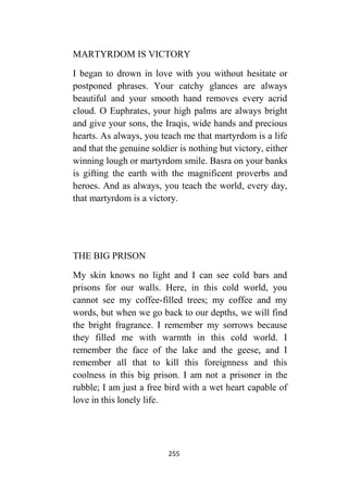 255
MARTYRDOM IS VICTORY
I began to drown in love with you without hesitate or
postponed phrases. Your catchy glances are always
beautiful and your smooth hand removes every acrid
cloud. O Euphrates, your high palms are always bright
and give your sons, the Iraqis, wide hands and precious
hearts. As always, you teach me that martyrdom is a life
and that the genuine soldier is nothing but victory, either
winning lough or martyrdom smile. Basra on your banks
is gifting the earth with the magnificent proverbs and
heroes. And as always, you teach the world, every day,
that martyrdom is a victory.
THE BIG PRISON
My skin knows no light and I can see cold bars and
prisons for our walls. Here, in this cold world, you
cannot see my coffee-filled trees; my coffee and my
words, but when we go back to our depths, we will find
the bright fragrance. I remember my sorrows because
they filled me with warmth in this cold world. I
remember the face of the lake and the geese, and I
remember all that to kill this foreignness and this
coolness in this big prison. I am not a prisoner in the
rubble; I am just a free bird with a wet heart capable of
love in this lonely life.
 
