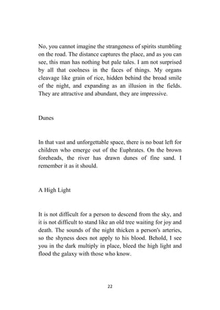 22
No, you cannot imagine the strangeness of spirits stumbling
on the road. The distance captures the place, and as you can
see, this man has nothing but pale tales. I am not surprised
by all that coolness in the faces of things. My organs
cleavage like grain of rice, hidden behind the broad smile
of the night, and expanding as an illusion in the fields.
They are attractive and abundant, they are impressive.
Dunes
In that vast and unforgettable space, there is no boat left for
children who emerge out of the Euphrates. On the brown
foreheads, the river has drawn dunes of fine sand. I
remember it as it should.
A High Light
It is not difficult for a person to descend from the sky, and
it is not difficult to stand like an old tree waiting for joy and
death. The sounds of the night thicken a person's arteries,
so the shyness does not apply to his blood. Behold, I see
you in the dark multiply in place, bleed the high light and
flood the galaxy with those who know.
 