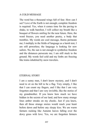 257
A COLD MESSAGE
The word has a thousand wings full of fear. How can I
see? Love of the Earth is not enough; complete freedom
is required. Yes, when it comes time for the paving to
shake, to walk barefoot, I will collect my breath like a
bouquet of flowers smiling for the near future. Here, the
word freezes, you need another poetry, a body that
trembles. My words are cool message, thorns permeate
me; I multiply in the fields of language as a harsh tent, I
am still powerless; the language is looking for new
sailors. No, the sun is not enough to symbolize freedom
and the distances persecute me; I am still stuck to the
ground. My words feel cold and my limbs are freezing
like trains inhabited by snow travelers.
ETERNAL STORY
I am a sunny man, I don't know mystery, and I don't
need to sit on the hill to be a flag. Very simply, I like
that I can count my fingers, and I like that I am very
forgotten and that I am very invisible, like the stories of
my grandmother. If you know how much we have
hidden in the secrets of our land, and how many strange
lines amber streaks on my cheeks. Just if you knew,
then all those strange stories would reach your heart
before dawn and before any sleepy kiss. We are warm
farmers rocking like Autumn leaves falling over the
dewy grass with love. Yes, we are forgotten farmers
 