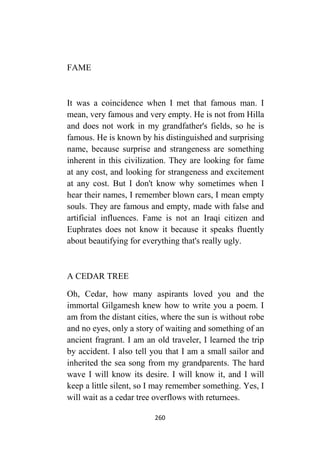 260
FAME
It was a coincidence when I met that famous man. I
mean, very famous and very empty. He is not from Hilla
and does not work in my grandfather's fields, so he is
famous. He is known by his distinguished and surprising
name, because surprise and strangeness are something
inherent in this civilization. They are looking for fame
at any cost, and looking for strangeness and excitement
at any cost. But I don't know why sometimes when I
hear their names, I remember blown cars, I mean empty
souls. They are famous and empty, made with false and
artificial influences. Fame is not an Iraqi citizen and
Euphrates does not know it because it speaks fluently
about beautifying for everything that's really ugly.
A CEDAR TREE
Oh, Cedar, how many aspirants loved you and the
immortal Gilgamesh knew how to write you a poem. I
am from the distant cities, where the sun is without robe
and no eyes, only a story of waiting and something of an
ancient fragrant. I am an old traveler, I learned the trip
by accident. I also tell you that I am a small sailor and
inherited the sea song from my grandparents. The hard
wave I will know its desire. I will know it, and I will
keep a little silent, so I may remember something. Yes, I
will wait as a cedar tree overflows with returnees.
 