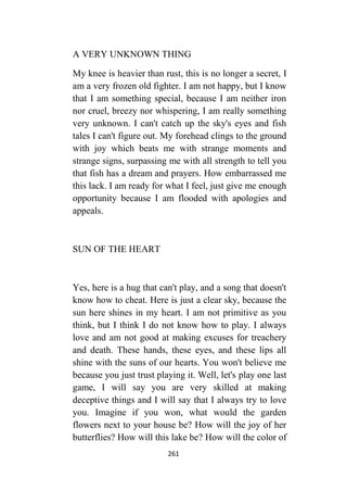 261
A VERY UNKNOWN THING
My knee is heavier than rust, this is no longer a secret, I
am a very frozen old fighter. I am not happy, but I know
that I am something special, because I am neither iron
nor cruel, breezy nor whispering, I am really something
very unknown. I can't catch up the sky's eyes and fish
tales I can't figure out. My forehead clings to the ground
with joy which beats me with strange moments and
strange signs, surpassing me with all strength to tell you
that fish has a dream and prayers. How embarrassed me
this lack. I am ready for what I feel, just give me enough
opportunity because I am flooded with apologies and
appeals.
SUN OF THE HEART
Yes, here is a hug that can't play, and a song that doesn't
know how to cheat. Here is just a clear sky, because the
sun here shines in my heart. I am not primitive as you
think, but I think I do not know how to play. I always
love and am not good at making excuses for treachery
and death. These hands, these eyes, and these lips all
shine with the suns of our hearts. You won't believe me
because you just trust playing it. Well, let's play one last
game, I will say you are very skilled at making
deceptive things and I will say that I always try to love
you. Imagine if you won, what would the garden
flowers next to your house be? How will the joy of her
butterflies? How will this lake be? How will the color of
 