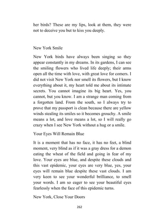 262
her birds? These are my lips, look at them, they were
not to deceive you but to kiss you deeply.
New York Smile
New York birds have always been singing so they
appear constantly in my dreams. In its gardens, I can see
the smiling flowers who lived life deeply; their arms
open all the time with love, with great love for comers. I
did not visit New York nor smell its flowers, but I know
everything about it, my heart told me about its intimate
secrets. You cannot imagine its big heart. Yes, you
cannot, but you know. I am a strange man coming from
a forgotten land. From the south, so I always try to
prove that my passport is clean because there are yellow
winds stealing its smiles so it becomes grouchy. A smile
means a lot, and love means a lot, so I will really go
crazy when I see New York without a hug or a smile.
Your Eyes Will Remain Blue
It is a moment that has no face, it has no feet, a blind
moment, very blind as if it was a gray dress for a demon
eating the wheat of the field and going in fear of my
love. Your eyes are blue, and despite these clouds and
this vast epidemic, your eyes are very blue, yes, your
eyes will remain blue despite these vast clouds. I am
very keen to see your wonderful brilliance, to smell
your words. I am so eager to see your beautiful eyes
fearlessly when the face of this epidemic turns.
New York, Close Your Doors
 