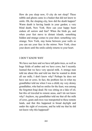 263
How do you sleep now, O city do not sleep? These
rubble and ghosts came in a basket that did not know to
smile. Oh, the sleeping city, how did the death happen?
Warm death is having hands in your garden; a very
blind death, New York. How can your happy heart
endure all sorrow and fear? When the birds go, and
when your feet move to distant islands, something
hidden and strange comes to your door; something very
strange. New York, stay home between your walls so
you can see your face in the mirror. New York, close
your doors until the smile calmly returns to your heart.
I DON’T KNOW WHY
We have sun here and we have tall palm trees, as well as
huge fields of amber and we have cows, but I recently
learned that we have very special milk. A strange man
told me about this and told me that he wanted to drink
all our milk; I don't know why? Perhaps he does not
have sun or cows. In fact, the problem lies in what my
grandfather told me when I was a child; my very skinny
grandfather, who had no smiles for the feast, was among
the forgotten Iraqi dead. He was sitting on a lake of oil,
but this oil traveled to remote areas, and I do not know
why? Anyhow, my grandfather told me that all the milk
of cows, goats and ewes was transported to these remote
lands, and that this happened in broad daylight and
under the sight of everyone, and he told me that he did
not know why this happened?
 