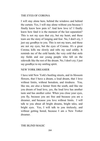 264
THE EYES OF CORONA
I will stay alone here, behind the windows and behind
the curtain. Yes, I will stay alone without you because I
finally knew how pain is? And how love is? I finally
knew how fatal it is the moment of the last separation?
This is not my eyes that cry, but my heart, and these
tears are the story of longing and fear. No, I don't cry, I
just say goodbye to you. This is not my tears, and these
are not my eyes, but the eyes of Corona. It's a great
Corona; kills me slowly and robs my soul coldly. It
reminds me of the cold hands; the very cold that stole
my fields and our young people who fell on the
sidewalk like the rest of the dream. No, I don't cry; I just
say goodbye to my smiling spirit.
NEW YORK DREAMER
I have told New York's bustling streets, and its blossom
flowers, that I have a dream, a loud dream, that I love
without limits, without boredom, and tiredness. You,
like me, are also a farmer from the south, and like me
you dream of loud love, yes, the loud love has another
taste and has another color. When you close your eyes,
you fly, because you are free and because you are a
dreamer, and because you love without limits. I will
talk to you about all bright dreams, bright tales, and
bright eyes. Yes, I will talk to you tirelessly, and
without getting bored, because I am a New Yorker
dreamer.
THE BLIND MAGIC
 