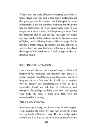 265
When I saw the crazy blindness sweeping our streets, I
knew magic was real, and at that time I understood all
that great passion for violence that kidnapped the heart
of humanity. I am not a professional poet, but the poem
told me that humans have soft and delicate souls. It also
taught me a method that could help me get away from
the limelight. But as you can see, the lights are magic
and eyes can be stolen. When I decide to become a man
of lights, I will definitely learn a different magic that is
not like a thief's magic. The poem, like me, believes in
sorcery, but I am sure that when it knows a little about
the magic of this blind world, it will change its idea of
dazzling magic.
SOUL TRANSPLANTATION
I am a son of a farmer, not a son of a queen. What will
happen if we exchange our destiny? But frankly, I
cannot imagine myself being a son of a queen, nor can I
imagine you as a farm son. So, I will rely on another
way to achieve our transformation. I will go to a
spiritualist friend and ask him to perform a soul
transplant; by giving my body your soul, and giving
your body my soul. I think after that, we'll all
understand the true story.
THE CRAZY CORONA
Your message is scary, and I can't stand all this longing.
I am learning the song; my eyes will never fall again
and my hands will not be noisy. This is a pledge and a
celebration. I will go to the far market in search of my
 