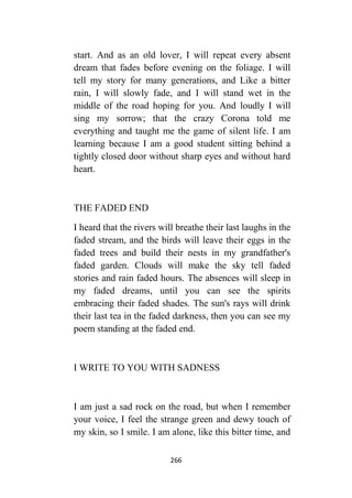 266
start. And as an old lover, I will repeat every absent
dream that fades before evening on the foliage. I will
tell my story for many generations, and Like a bitter
rain, I will slowly fade, and I will stand wet in the
middle of the road hoping for you. And loudly I will
sing my sorrow; that the crazy Corona told me
everything and taught me the game of silent life. I am
learning because I am a good student sitting behind a
tightly closed door without sharp eyes and without hard
heart.
THE FADED END
I heard that the rivers will breathe their last laughs in the
faded stream, and the birds will leave their eggs in the
faded trees and build their nests in my grandfather's
faded garden. Clouds will make the sky tell faded
stories and rain faded hours. The absences will sleep in
my faded dreams, until you can see the spirits
embracing their faded shades. The sun's rays will drink
their last tea in the faded darkness, then you can see my
poem standing at the faded end.
I WRITE TO YOU WITH SADNESS
I am just a sad rock on the road, but when I remember
your voice, I feel the strange green and dewy touch of
my skin, so I smile. I am alone, like this bitter time, and
 