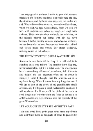 267
I am only good at sadness. I write to you with sadness
because I am from the sad land. The roads here are sad,
the stories are sad, the hearts are sad, even the smiles are
sad. We are here when we write, we write with sadness,
when we read, we read with sadness, when we love we
love with sadness, and when we laugh, we laugh with
sadness. They stole our door and stole our windows, so
the sadness entered our homes with air. We have
become fish that breathe sadness, and when we are born,
we are born with sadness because we know that behind
our stolen doors and behind our stolen windows,
nothing awaits us but sadness.
THE FESTIVITY OF THE GREAT WATERMELON
Summer is not beautiful in Iraq; it is old and it is
standing on a long failure. The summer here, like me,
loves watermelon, but it is a bitter love. The watermelon
here is something hidden and wondrous, full of secrets
and magic, and our ancestors often tell us about it
strangely, until I thought that the watermelon is a
mythical being. When I return from my long absence, I
will go to one of the doors of my grandfather's small
orchard, and I will paint a small watermelon on it and I
will celebrate. I will invite all the birds of the earth to
seed the grain of watermelon in the fields of the Iraqis in
order to make a big celebration; it is the festivity of the
great Watermelon.
LET YOUR GREEN EYES SEE MY BITTER PAIN
I am not alone here; your green eyes make my dream
and distribute them as bouquets of roses to passers-by
 