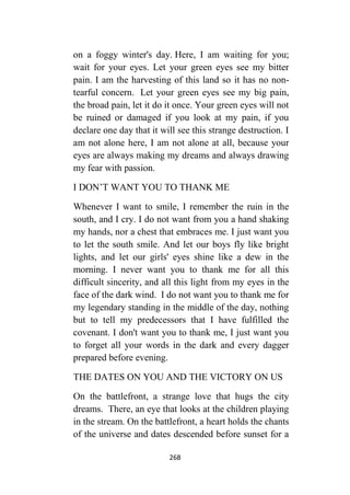 268
on a foggy winter's day. Here, I am waiting for you;
wait for your eyes. Let your green eyes see my bitter
pain. I am the harvesting of this land so it has no non-
tearful concern. Let your green eyes see my big pain,
the broad pain, let it do it once. Your green eyes will not
be ruined or damaged if you look at my pain, if you
declare one day that it will see this strange destruction. I
am not alone here, I am not alone at all, because your
eyes are always making my dreams and always drawing
my fear with passion.
I DON’T WANT YOU TO THANK ME
Whenever I want to smile, I remember the ruin in the
south, and I cry. I do not want from you a hand shaking
my hands, nor a chest that embraces me. I just want you
to let the south smile. And let our boys fly like bright
lights, and let our girls' eyes shine like a dew in the
morning. I never want you to thank me for all this
difficult sincerity, and all this light from my eyes in the
face of the dark wind. I do not want you to thank me for
my legendary standing in the middle of the day, nothing
but to tell my predecessors that I have fulfilled the
covenant. I don't want you to thank me, I just want you
to forget all your words in the dark and every dagger
prepared before evening.
THE DATES ON YOU AND THE VICTORY ON US
On the battlefront, a strange love that hugs the city
dreams. There, an eye that looks at the children playing
in the stream. On the battlefront, a heart holds the chants
of the universe and dates descended before sunset for a
 