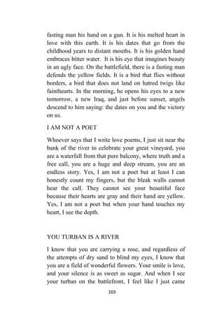 269
fasting man his hand on a gun. It is his melted heart in
love with this earth. It is his dates that go from the
childhood years to distant mouths. It is his golden hand
embraces bitter water. It is his eye that imagines beauty
in an ugly face. On the battlefield, there is a fasting man
defends the yellow fields. It is a bird that flies without
borders, a bird that does not land on hatred twigs like
fainthearts. In the morning, he opens his eyes to a new
tomorrow, a new Iraq, and just before sunset, angels
descend to him saying: the dates on you and the victory
on us.
I AM NOT A POET
Whoever says that I write love poems, I just sit near the
bank of the river to celebrate your great vineyard, you
are a waterfall from that pure balcony, where truth and a
free call, you are a huge and deep stream, you are an
endless story. Yes, I am not a poet but at least I can
honestly count my fingers, but the bleak walls cannot
hear the call. They cannot see your beautiful face
because their hearts are gray and their hand are yellow.
Yes, I am not a poet but when your hand touches my
heart, I see the depth.
YOU TURBAN IS A RIVER
I know that you are carrying a rose, and regardless of
the attempts of dry sand to blind my eyes, I know that
you are a field of wonderful flowers. Your smile is love,
and your silence is as sweet as sugar. And when I see
your turban on the battlefront, I feel like I just came
 