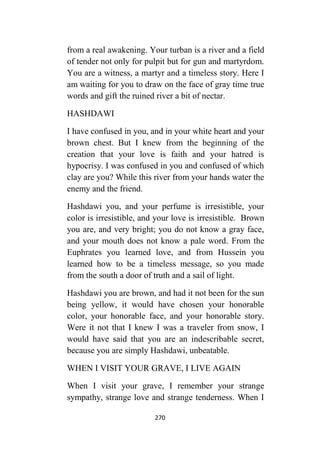 270
from a real awakening. Your turban is a river and a field
of tender not only for pulpit but for gun and martyrdom.
You are a witness, a martyr and a timeless story. Here I
am waiting for you to draw on the face of gray time true
words and gift the ruined river a bit of nectar.
HASHDAWI
I have confused in you, and in your white heart and your
brown chest. But I knew from the beginning of the
creation that your love is faith and your hatred is
hypocrisy. I was confused in you and confused of which
clay are you? While this river from your hands water the
enemy and the friend.
Hashdawi you, and your perfume is irresistible, your
color is irresistible, and your love is irresistible. Brown
you are, and very bright; you do not know a gray face,
and your mouth does not know a pale word. From the
Euphrates you learned love, and from Hussein you
learned how to be a timeless message, so you made
from the south a door of truth and a sail of light.
Hashdawi you are brown, and had it not been for the sun
being yellow, it would have chosen your honorable
color, your honorable face, and your honorable story.
Were it not that I knew I was a traveler from snow, I
would have said that you are an indescribable secret,
because you are simply Hashdawi, unbeatable.
WHEN I VISIT YOUR GRAVE, I LIVE AGAIN
When I visit your grave, I remember your strange
sympathy, strange love and strange tenderness. When I
 