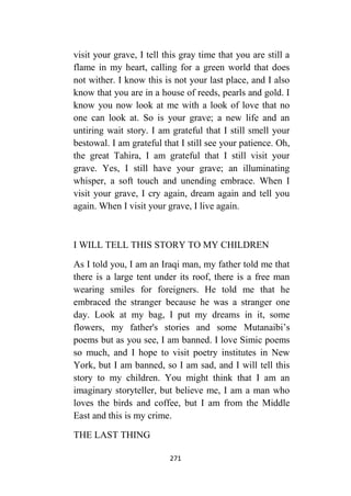 271
visit your grave, I tell this gray time that you are still a
flame in my heart, calling for a green world that does
not wither. I know this is not your last place, and I also
know that you are in a house of reeds, pearls and gold. I
know you now look at me with a look of love that no
one can look at. So is your grave; a new life and an
untiring wait story. I am grateful that I still smell your
bestowal. I am grateful that I still see your patience. Oh,
the great Tahira, I am grateful that I still visit your
grave. Yes, I still have your grave; an illuminating
whisper, a soft touch and unending embrace. When I
visit your grave, I cry again, dream again and tell you
again. When I visit your grave, I live again.
I WILL TELL THIS STORY TO MY CHILDREN
As I told you, I am an Iraqi man, my father told me that
there is a large tent under its roof, there is a free man
wearing smiles for foreigners. He told me that he
embraced the stranger because he was a stranger one
day. Look at my bag, I put my dreams in it, some
flowers, my father's stories and some Mutanaibi’s
poems but as you see, I am banned. I love Simic poems
so much, and I hope to visit poetry institutes in New
York, but I am banned, so I am sad, and I will tell this
story to my children. You might think that I am an
imaginary storyteller, but believe me, I am a man who
loves the birds and coffee, but I am from the Middle
East and this is my crime.
THE LAST THING
 