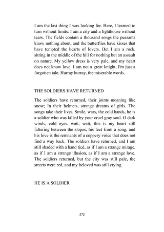 272
I am the last thing I was looking for. Here, I learned to
turn without limits. I am a city and a lighthouse without
tears. The fields contain a thousand songs the peasants
know nothing about, and the butterflies have kisses that
have tempted the hearts of lovers. But I am a rock,
sitting in the middle of the hill for nothing but an assault
on nature. My yellow dress is very pale, and my heart
does not know love. I am not a great knight, I'm just a
forgotten tale. Hurray hurray, the miserable words.
THE SOLDIERS HAVE RETURNED
The soldiers have returned, their joints moaning like
snow; In their helmets, strange dreams of girls. The
songs take their lives. Smile, wars, the cold hands, he is
a soldier who was killed by your cruel gray soul. O dark
winds, cold eyes, wait, wait, this is my heart still
faltering between the slopes, his feet from a song, and
his love is the remnants of a coppery voice that does not
find a way back. The soldiers have returned, and I am
still shaded with a hand tied, as if I am a strange mirage,
as if I am a strange illusion, as if I am a strange love.
The soldiers returned, but the city was still pale, the
streets were red, and my beloved was still crying.
HE IS A SOLDIER
 