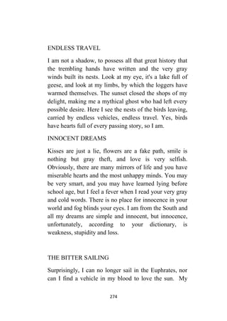 274
ENDLESS TRAVEL
I am not a shadow, to possess all that great history that
the trembling hands have written and the very gray
winds built its nests. Look at my eye, it's a lake full of
geese, and look at my limbs, by which the loggers have
warmed themselves. The sunset closed the shops of my
delight, making me a mythical ghost who had left every
possible desire. Here I see the nests of the birds leaving,
carried by endless vehicles, endless travel. Yes, birds
have hearts full of every passing story, so I am.
INNOCENT DREAMS
Kisses are just a lie, flowers are a fake path, smile is
nothing but gray theft, and love is very selfish.
Obviously, there are many mirrors of life and you have
miserable hearts and the most unhappy minds. You may
be very smart, and you may have learned lying before
school age, but I feel a fever when I read your very gray
and cold words. There is no place for innocence in your
world and fog blinds your eyes. I am from the South and
all my dreams are simple and innocent, but innocence,
unfortunately, according to your dictionary, is
weakness, stupidity and loss.
THE BITTER SAILING
Surprisingly, I can no longer sail in the Euphrates, nor
can I find a vehicle in my blood to love the sun. My
 