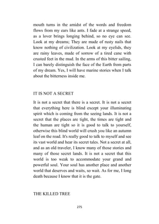 275
mouth turns in the amidst of the words and freedom
flows from my ears like ants. I fade at a strange speed,
as a lover brings longing behind, so no eye can see.
Look at my dreams; They are made of rusty nails that
know nothing of civilization. Look at my eyelids, they
are rainy leaves, made of sorrow of a tired cane with
crusted feet in the mud. In the arms of this bitter sailing,
I can barely distinguish the face of the Earth from parts
of my dream. Yes, I will have marine stories when I talk
about the bitterness inside me.
IT IS NOT A SECRET
It is not a secret that there is a secret. It is not a secret
that everything here is blind except your illuminating
spirit which is coming from the seeing lands. It is not a
secret that the places are tight, the times are tight and
the human are tight so it is good to talk to yourself,
otherwise this blind world will crush you like an autumn
leaf on the road. It's really good to talk to myself and see
its vast world and hear its secret tales. Not a secret at all,
and as an old traveler, I know many of those stories and
many of those secret lands. It is not a secret that this
world is too weak to accommodate your grand and
powerful soul. Your soul has another place and another
world that deserves and waits, so wait. As for me, I long
death because I know that it is the gate.
THE KILLED TREE
 