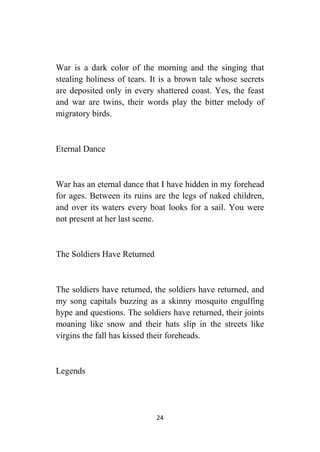 24
War is a dark color of the morning and the singing that
stealing holiness of tears. It is a brown tale whose secrets
are deposited only in every shattered coast. Yes, the feast
and war are twins, their words play the bitter melody of
migratory birds.
Eternal Dance
War has an eternal dance that I have hidden in my forehead
for ages. Between its ruins are the legs of naked children,
and over its waters every boat looks for a sail. You were
not present at her last scene.
The Soldiers Have Returned
The soldiers have returned, the soldiers have returned, and
my song capitals buzzing as a skinny mosquito engulfing
hype and questions. The soldiers have returned, their joints
moaning like snow and their hats slip in the streets like
virgins the fall has kissed their foreheads.
Legends
 