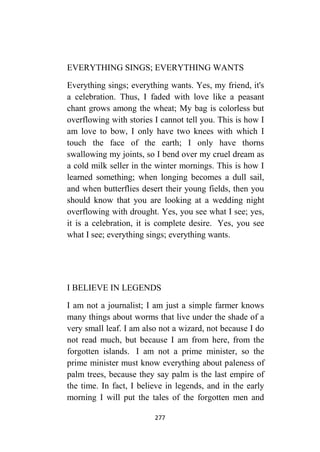 277
EVERYTHING SINGS; EVERYTHING WANTS
Everything sings; everything wants. Yes, my friend, it's
a celebration. Thus, I faded with love like a peasant
chant grows among the wheat; My bag is colorless but
overflowing with stories I cannot tell you. This is how I
am love to bow, I only have two knees with which I
touch the face of the earth; I only have thorns
swallowing my joints, so I bend over my cruel dream as
a cold milk seller in the winter mornings. This is how I
learned something; when longing becomes a dull sail,
and when butterflies desert their young fields, then you
should know that you are looking at a wedding night
overflowing with drought. Yes, you see what I see; yes,
it is a celebration, it is complete desire. Yes, you see
what I see; everything sings; everything wants.
I BELIEVE IN LEGENDS
I am not a journalist; I am just a simple farmer knows
many things about worms that live under the shade of a
very small leaf. I am also not a wizard, not because I do
not read much, but because I am from here, from the
forgotten islands. I am not a prime minister, so the
prime minister must know everything about paleness of
palm trees, because they say palm is the last empire of
the time. In fact, I believe in legends, and in the early
morning I will put the tales of the forgotten men and
 
