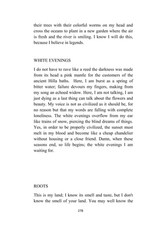 278
their trees with their colorful worms on my head and
cross the oceans to plant in a new garden where the air
is fresh and the river is smiling. I know I will do this,
because I believe in legends.
WHITE EVENINGS
I do not have to rave like a reed the darkness was made
from its head a pink mantle for the customers of the
ancient Hilla baths. Here, I am burst as a spring of
bitter water; failure devours my fingers, making from
my song an echoed widow. Here, I am not talking, I am
just dying as a last thing can talk about the flowers and
beauty. My voice is not as civilized as it should be, for
no reason but that my words are falling with complete
loneliness. The white evenings overflow from my ear
like trains of snow, piercing the blind dreams of things.
Yes, in order to be properly civilized, the sunset must
melt in my blood and become like a cheap chandelier
without housing or a close friend. Damn, when these
seasons end, so life begins; the white evenings I am
waiting for.
ROOTS
This is my land; I know its smell and taste, but I don't
know the smell of your land. You may well know the
 