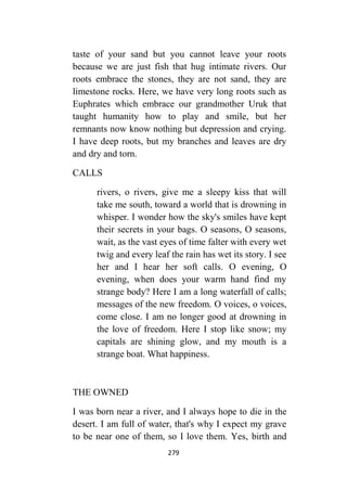 279
taste of your sand but you cannot leave your roots
because we are just fish that hug intimate rivers. Our
roots embrace the stones, they are not sand, they are
limestone rocks. Here, we have very long roots such as
Euphrates which embrace our grandmother Uruk that
taught humanity how to play and smile, but her
remnants now know nothing but depression and crying.
I have deep roots, but my branches and leaves are dry
and dry and torn.
CALLS
rivers, o rivers, give me a sleepy kiss that will
take me south, toward a world that is drowning in
whisper. I wonder how the sky's smiles have kept
their secrets in your bags. O seasons, O seasons,
wait, as the vast eyes of time falter with every wet
twig and every leaf the rain has wet its story. I see
her and I hear her soft calls. O evening, O
evening, when does your warm hand find my
strange body? Here I am a long waterfall of calls;
messages of the new freedom. O voices, o voices,
come close. I am no longer good at drowning in
the love of freedom. Here I stop like snow; my
capitals are shining glow, and my mouth is a
strange boat. What happiness.
THE OWNED
I was born near a river, and I always hope to die in the
desert. I am full of water, that's why I expect my grave
to be near one of them, so I love them. Yes, birth and
 