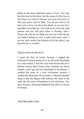 280
death are the most important causes of love. You may
love the river or the desert, but the reason for this love is
the honey in it and not because you were born here or
that your grave will be there. You do not wish to be
born near a river, nor die in the desert, so you are not a
legendary lover like me. You look at me every day with
passion and lust and your saliva is flowing. And I
always ask why do you think you own me? And why do
you think I belong to you? I really don't know why? I
am not your owned, but because of all the above, you
describe me as "owned".
THE HAVEN OF BEAUTY
I touch the face of winter, because I slapped the
forehead of ecstasy inside me as an old monk descended
in a rainy basket. I feel this very cold stream and sail a
balloon among these frozen roses, because my bones
eroded a year ago and rust flourished in my dreams. I
smelled the scent of a cold civilization, because I
smelled the blind tears of war before it. But the cheerful
thing is that my fingers still embrace the heart of the
earth like the roots of buckthorn in our old house. Yes,
here, the grass, sheep and shepherd sing. Here is a haven
for beauty.
THE DREAMS LAND
 