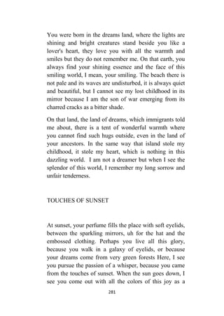 281
You were born in the dreams land, where the lights are
shining and bright creatures stand beside you like a
lover's heart, they love you with all the warmth and
smiles but they do not remember me. On that earth, you
always find your shining essence and the face of this
smiling world, I mean, your smiling. The beach there is
not pale and its waves are undisturbed, it is always quiet
and beautiful, but I cannot see my lost childhood in its
mirror because I am the son of war emerging from its
charred cracks as a bitter shade.
On that land, the land of dreams, which immigrants told
me about, there is a tent of wonderful warmth where
you cannot find such hugs outside, even in the land of
your ancestors. In the same way that island stole my
childhood, it stole my heart, which is nothing in this
dazzling world. I am not a dreamer but when I see the
splendor of this world, I remember my long sorrow and
unfair tenderness.
TOUCHES OF SUNSET
At sunset, your perfume fills the place with soft eyelids,
between the sparkling mirrors, uh for the hat and the
embossed clothing. Perhaps you live all this glory,
because you walk in a galaxy of eyelids, or because
your dreams come from very green forests Here, I see
you pursue the passion of a whisper, because you came
from the touches of sunset. When the sun goes down, I
see you come out with all the colors of this joy as a
 