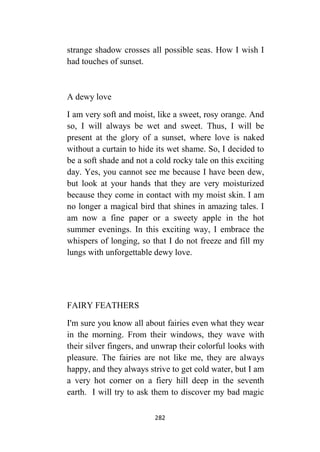 282
strange shadow crosses all possible seas. How I wish I
had touches of sunset.
A dewy love
I am very soft and moist, like a sweet, rosy orange. And
so, I will always be wet and sweet. Thus, I will be
present at the glory of a sunset, where love is naked
without a curtain to hide its wet shame. So, I decided to
be a soft shade and not a cold rocky tale on this exciting
day. Yes, you cannot see me because I have been dew,
but look at your hands that they are very moisturized
because they come in contact with my moist skin. I am
no longer a magical bird that shines in amazing tales. I
am now a fine paper or a sweety apple in the hot
summer evenings. In this exciting way, I embrace the
whispers of longing, so that I do not freeze and fill my
lungs with unforgettable dewy love.
FAIRY FEATHERS
I'm sure you know all about fairies even what they wear
in the morning. From their windows, they wave with
their silver fingers, and unwrap their colorful looks with
pleasure. The fairies are not like me, they are always
happy, and they always strive to get cold water, but I am
a very hot corner on a fiery hill deep in the seventh
earth. I will try to ask them to discover my bad magic
 