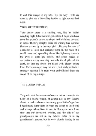 283
to end this escape in my life. By the way I will ask
them to give me a little fairy feather to light up my dark
days.
YOUR ORNATE DRESS
Your ornate dress is a smiling rose, like an Indian
wedding night filled with bright colors. I hope you have
seen the groom's ornate carriage, and his horse covered
in color. The bright lights there are shining like summer
flowers drawn by a dreamy girl collecting baskets of
diamonds of love and carrying them on the back of a
small horse and spreading them like lightning towards
the eyes of girls and lovers. She sends pieces of
decorations every morning towards the depths of the
earth, so that the rivers are filled with glossy ornate
love. The human eye may not see it, but his heart feels it
strongly because it is from your embellished dress the
secret of its beginnings.
THE BLOND WHALE
They said that the treasure of our ancestors is now in the
belly of a blond whale, of course not in my father's
closet or under a brown tree in my grandfather's garden.
I need many light years to reach the ocean as this blond
and strange whale lives to see its blue eyes. Yes, I am
sure that our ancestor's jewelry, and the oils of our
grandparents are not in my father's cabin or in my
grandfather's garden, but in very blonde hands; in the
 