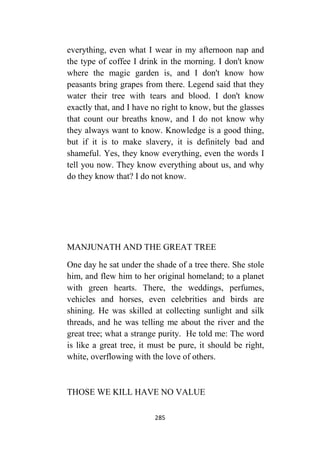 285
everything, even what I wear in my afternoon nap and
the type of coffee I drink in the morning. I don't know
where the magic garden is, and I don't know how
peasants bring grapes from there. Legend said that they
water their tree with tears and blood. I don't know
exactly that, and I have no right to know, but the glasses
that count our breaths know, and I do not know why
they always want to know. Knowledge is a good thing,
but if it is to make slavery, it is definitely bad and
shameful. Yes, they know everything, even the words I
tell you now. They know everything about us, and why
do they know that? I do not know.
MANJUNATH AND THE GREAT TREE
One day he sat under the shade of a tree there. She stole
him, and flew him to her original homeland; to a planet
with green hearts. There, the weddings, perfumes,
vehicles and horses, even celebrities and birds are
shining. He was skilled at collecting sunlight and silk
threads, and he was telling me about the river and the
great tree; what a strange purity. He told me: The word
is like a great tree, it must be pure, it should be right,
white, overflowing with the love of others.
THOSE WE KILL HAVE NO VALUE
 
