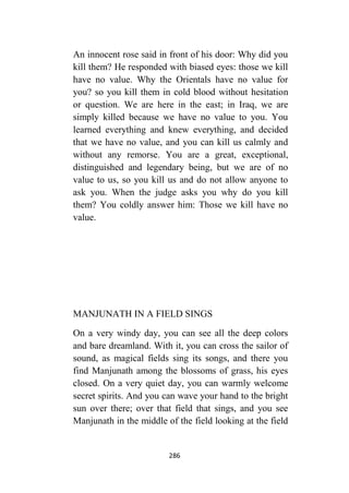 286
An innocent rose said in front of his door: Why did you
kill them? He responded with biased eyes: those we kill
have no value. Why the Orientals have no value for
you? so you kill them in cold blood without hesitation
or question. We are here in the east; in Iraq, we are
simply killed because we have no value to you. You
learned everything and knew everything, and decided
that we have no value, and you can kill us calmly and
without any remorse. You are a great, exceptional,
distinguished and legendary being, but we are of no
value to us, so you kill us and do not allow anyone to
ask you. When the judge asks you why do you kill
them? You coldly answer him: Those we kill have no
value.
MANJUNATH IN A FIELD SINGS
On a very windy day, you can see all the deep colors
and bare dreamland. With it, you can cross the sailor of
sound, as magical fields sing its songs, and there you
find Manjunath among the blossoms of grass, his eyes
closed. On a very quiet day, you can warmly welcome
secret spirits. And you can wave your hand to the bright
sun over there; over that field that sings, and you see
Manjunath in the middle of the field looking at the field
 
