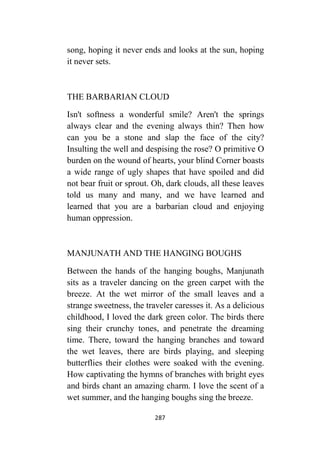 287
song, hoping it never ends and looks at the sun, hoping
it never sets.
THE BARBARIAN CLOUD
Isn't softness a wonderful smile? Aren't the springs
always clear and the evening always thin? Then how
can you be a stone and slap the face of the city?
Insulting the well and despising the rose? O primitive O
burden on the wound of hearts, your blind Corner boasts
a wide range of ugly shapes that have spoiled and did
not bear fruit or sprout. Oh, dark clouds, all these leaves
told us many and many, and we have learned and
learned that you are a barbarian cloud and enjoying
human oppression.
MANJUNATH AND THE HANGING BOUGHS
Between the hands of the hanging boughs, Manjunath
sits as a traveler dancing on the green carpet with the
breeze. At the wet mirror of the small leaves and a
strange sweetness, the traveler caresses it. As a delicious
childhood, I loved the dark green color. The birds there
sing their crunchy tones, and penetrate the dreaming
time. There, toward the hanging branches and toward
the wet leaves, there are birds playing, and sleeping
butterflies their clothes were soaked with the evening.
How captivating the hymns of branches with bright eyes
and birds chant an amazing charm. I love the scent of a
wet summer, and the hanging boughs sing the breeze.
 