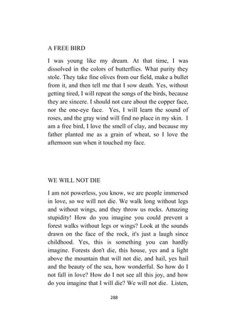 288
A FREE BIRD
I was young like my dream. At that time, I was
dissolved in the colors of butterflies. What purity they
stole. They take fine olives from our field, make a bullet
from it, and then tell me that I sow death. Yes, without
getting tired, I will repeat the songs of the birds, because
they are sincere. I should not care about the copper face,
nor the one-eye face. Yes, I will learn the sound of
roses, and the gray wind will find no place in my skin. I
am a free bird, I love the smell of clay, and because my
father planted me as a grain of wheat, so I love the
afternoon sun when it touched my face.
WE WILL NOT DIE
I am not powerless, you know, we are people immersed
in love, so we will not die. We walk long without legs
and without wings, and they throw us rocks. Amazing
stupidity! How do you imagine you could prevent a
forest walks without legs or wings? Look at the sounds
drawn on the face of the rock, it's just a laugh since
childhood. Yes, this is something you can hardly
imagine. Forests don't die, this house, yes and a light
above the mountain that will not die, and hail, yes hail
and the beauty of the sea, how wonderful. So how do I
not fall in love? How do I not see all this joy, and how
do you imagine that I will die? We will not die. Listen,
 