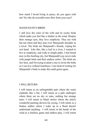 289
how much I loved living in peace, do you agree with
me? So why do crocodile tears flow from your eyes?
MANJUNATH’S BIRDS
I still love the color of the wild and its exotic birds
which make you feel like a feather in the wind. Despite
their strange eyes, they love simplicity. They are wild
but not silent and they lean over Manjunath shoulder as
a lover. The birds are Manjunath’s friends, wiping his
wet head. Like this, like a leaf in a river, I wanted to
live in simplicity, and walk in simple paths. I feel bored
now in this bustling city, but Manjunath's joy never ends
with jungle birds and their endless colors. The birds are
few here, and I'm trying to plant a tree to invite the birds
so I can live without loneliness. I am tired of waiting for
Manjunath’s birds to make this earth green again.
I WILL RETURN
I will return as an unforgettable pain where the water
explodes like a bat. I will return as a pale ambergris
where there are no sky or stars, nothing but strange
tears. I will return as black stories where the artist's
wonderful painting drowns his crying. I will return as a
broken soldier where I wake up in a flood doesn't
understand anything. I will return in the hands of the
wind as a timeless game and endless play. I will return
 