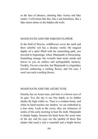 290
as the face of absence, chanting fake victory and fake
smiles. I will return like this, like a sad loneliness, like a
fake return shines in the hidden old wells.
MANJUNATH AND THE SMILING FLOWER
In the field of flowers, wildflowers cover the earth and
their colorful veil has a dreamy world. On magical
depths of a spirit filled with the astonishing path, you
traveled to beginnings, where Manjunath is blossoming.
Something strange, the wizard's land steals minds and
leaves in you an endless and unforgettable memory.
Frankly, I'm not a traveler, but Manjunath is a legendary
traveler embracing a smiling flower, and I'm sure, I
won't see such a smiling flower.
MANJUNATH AND THE AZURE TUNE
Eternity has an Azure tune, and time is a brown cave of
its gate. Yes, the sky is our free depth, so its hidden
shades fly high within us. Time is a wisdom home, and
when its hand touches our shadow, we are embodied as
a true story. Look at the caves; they are witnesses of
smiles of the early morning to hear the truth. Manjunath
is deeply happy, because his heart hears the azure tune
of the sky and his eyes see the sparkle of those fine
shades that need a soul a waterfall and a bright brown
 