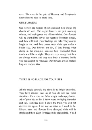 291
cave. The cave is the gate of Heaven, and Manjunath
knows how to hear its azure tune.
OUR FLOWERS
Our flowers are mirrors of our souls and their smiles are
chants of love. The night flowers are just morning
echoes, and their gazes are hidden wishes. Our flowers
will be warm if the sky of our hearts is free from clouds,
and they will faint if our feelings are pale. They can be
laugh or tear, and they cannot open their eyes under a
blurry sky. Our flowers are hot, if they burned your
cheek in the morning, imagine how wonderful their
touches will be at night. They are very strange but they
are always warm, and they can draw a memory inside
you that cannot be removed. Our flowers are an endless
hug and endless kiss.
THERE IS NO PLACE FOR YOUR LIES
All the magic you told me about is no longer attractive.
You have always lied, as if you do not see these
atrocities. Your tales are faded magic and empty hands.
All of your myths that I knew were terrifying fantasies
and lies. I am free now, I know the truth, you will not
deceive me again, I am not as naive as I used to be.
Rivers, trees and flowers have changed, their will is
strong and their quest for freedom is irreversible. Yes, I
 