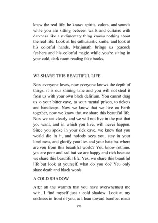 293
know the real life; he knows spirits, colors, and sounds
while you are sitting between walls and curtains with
darkness like a rudimentary thing knows nothing about
the real life. Look at his enthusiastic smile, and look at
his colorful hands, Manjunath brings us peacock
feathers and his colorful magic while you're sitting in
your cold, dark room reading fake books.
WE SHARE THIS BEAUTIFUL LIFE
Now everyone loves, now everyone knows the depth of
things, it is our shining time and you will not steal it
from us with your own black delirium. You cannot drag
us to your bitter cave, to your mental prison, to rickets
and handicaps. Now we know that we live on Earth
together, now we know that we share this beautiful life.
Now we see clearly and we will not live in the past that
you want, and in which you live, will never happen.
Since you spoke in your sick cave, we knew that you
would die in it, and nobody sees you, stay in your
loneliness, and glorify your lies and your hate but where
are you from this beautiful world? You know nothing,
you are poor and sad but we are happy and rich because
we share this beautiful life. Yes, we share this beautiful
life but look at yourself, what do you do? You only
share death and black words.
A COLD SHADOW
After all the warmth that you have overwhelmed me
with, I find myself just a cold shadow. Look at my
coolness in front of you, as I lean toward barefoot roads
 