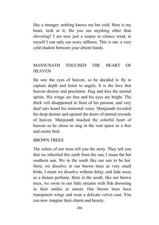 294
like a stranger, nothing knows me but cold. Here is my
heart, look at it; Do you see anything other than
shivering? I am now just a corpse in silence wind, in
myself I can only see scary stillness. This is me: a very
cold shadow between your absent hands.
MANJUNATH TOUCHED THE HEART OF
HEAVEN
He saw the eyes of heaven, so he decided to fly to
capture depth and listen to angels. It is the love that
heaven desires and proclaims. Hug and kiss the eternal
spirits. His wings are free and his eyes are bright. The
thick veil disappeared in front of his passion, and very
deaf ears heard his immortal voice. Manjunath revealed
his deep desires and opened the doors of eternal rewards
of heaven. Manjunath touched the colorful heart of
heaven so he chose to sing in the vast space as a free
and exotic bird.
BROWN TREES
The colors of our trees tell you the story. They tell you
that we inherited this earth from the sun; I mean the hot
southern sun. We in the south like our sun to be hot.
Here, we dissolve in our brown trees as very small
birds, I mean we dissolve without delay, and fade away
as a distant perfume. Here in the south, like our brown
trees, we swim in our little streams with fish drowning
in their smiles at sunset. Our brown trees have
transparent wings and wear a delicate velvet coat. You
can now imagine their charm and beauty.
 
