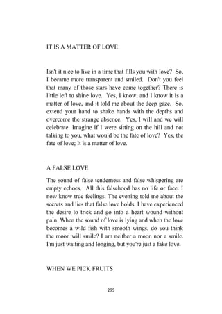 295
IT IS A MATTER OF LOVE
Isn't it nice to live in a time that fills you with love? So,
I became more transparent and smiled. Don't you feel
that many of those stars have come together? There is
little left to shine love. Yes, I know, and I know it is a
matter of love, and it told me about the deep gaze. So,
extend your hand to shake hands with the depths and
overcome the strange absence. Yes, I will and we will
celebrate. Imagine if I were sitting on the hill and not
talking to you, what would be the fate of love? Yes, the
fate of love; It is a matter of love.
A FALSE LOVE
The sound of false tenderness and false whispering are
empty echoes. All this falsehood has no life or face. I
now know true feelings. The evening told me about the
secrets and lies that false love holds. I have experienced
the desire to trick and go into a heart wound without
pain. When the sound of love is lying and when the love
becomes a wild fish with smooth wings, do you think
the moon will smile? I am neither a moon nor a smile.
I'm just waiting and longing, but you're just a fake love.
WHEN WE PICK FRUITS
 