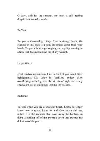 26
O days, wait for the seasons, my heart is still beating
despite this wounded world.
To You
To you a thousand greetings from a strange lover; the
evening in his eyes is a song its smiles come from your
hands. To you this strange longing, and my lips melting in
a time that does not remind me of any warmth.
Helplessness
great carefree owner, here I am in front of you admit bitter
helplessness. My voice is fossilized amidst cities
overflowing with fog, and the streets of night above my
cheeks are lost as old spikes looking for walkers.
Radiance
To you while you are a spacious beach, hearts no longer
know how to reach. I am not a shadow or an old tree,
rather, it is the radiance that takes away the borders, so
there is nothing left of me except a voice that exceeds the
delusions of the place.
 