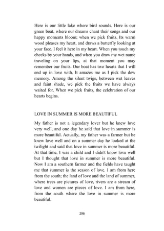 296
Here is our little lake where bird sounds. Here is our
green boat, where our dreams chant their songs and our
happy moments bloom; when we pick fruits. Its warm
wood pleases my heart, and draws a butterfly looking at
your face. I feel it here in my heart. When you touch my
cheeks by your hands, and when you draw my wet name
traveling on your lips, at that moment you may
remember our fruits. Our boat has two hearts that I will
end up in love with. It amazes me as I pick the dew
memory. Among the silent twigs, between wet leaves
and faint shade, we pick the fruits we have always
waited for. When we pick fruits, the celebration of our
hearts begins.
LOVE IN SUMMER IS MORE BEAUTIFUL
My father is not a legendary lover but he knew love
very well, and one day he said that love in summer is
more beautiful. Actually, my father was a farmer but he
knew love well and on a summer day he looked at the
twilight and said that love in summer is more beautiful.
At that time, I was a child and I didn't know love well
but I thought that love in summer is more beautiful.
Now I am a southern farmer and the fields have taught
me that summer is the season of love. I am from here
from the south; the land of love and the land of summer,
where trees are pictures of love, rivers are a stream of
love and women are pieces of love. I am from here,
from the south where the love in summer is more
beautiful.
 