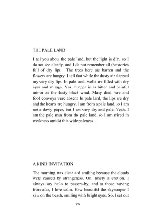 297
THE PALE LAND
I tell you about the pale land, but the light is dim, so I
do not see clearly, and I do not remember all the stories
full of dry lips. The trees here are barren and the
flowers are hungry. I tell that while the dusty air slapped
my very dry lips. In pale land, wells are filled with dry
eyes and mirage. Yes, hunger is as bitter and painful
mirror as the dusty black wind. Many died here and
food convoys were absent. In pale land, the lips are dry
and the hearts are hungry. I am from a pale land, so I am
not a dewy paper, but I am very dry and pale. Yeah. I
am the pale man from the pale land, so I am mired in
weakness amidst this wide paleness.
A KIND INVITATION
The morning was clear and smiling because the clouds
were caused by strangeness. Oh, lonely alienation. I
always say hello to passers-by, and to those waving
from afar, I love calm. How beautiful the skyscraper I
saw on the beach, smiling with bright eyes. So, I set out
 