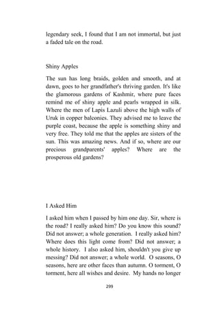 299
legendary seek, I found that I am not immortal, but just
a faded tale on the road.
Shiny Apples
The sun has long braids, golden and smooth, and at
dawn, goes to her grandfather's thriving garden. It's like
the glamorous gardens of Kashmir, where pure faces
remind me of shiny apple and pearls wrapped in silk.
Where the men of Lapis Lazuli above the high walls of
Uruk in copper balconies. They advised me to leave the
purple coast, because the apple is something shiny and
very free. They told me that the apples are sisters of the
sun. This was amazing news. And if so, where are our
precious grandparents' apples? Where are the
prosperous old gardens?
I Asked Him
I asked him when I passed by him one day. Sir, where is
the road? I really asked him? Do you know this sound?
Did not answer; a whole generation. I really asked him?
Where does this light come from? Did not answer; a
whole history. I also asked him, shouldn't you give up
messing? Did not answer; a whole world. O seasons, O
seasons, here are other faces than autumn. O torment, O
torment, here all wishes and desire. My hands no longer
 