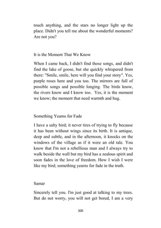 300
touch anything, and the stars no longer light up the
place. Didn't you tell me about the wonderful moments?
Are not you?
It is the Moment That We Know
When I came back, I didn't find those songs, and didn't
find the lake of goose, but she quickly whispered from
there: "Smile, smile, here will you find your story". Yes,
purple roses here and you too. The mirrors are full of
possible songs and possible longing. The birds know,
the rivers know and I know too. Yes, it is the moment
we know; the moment that need warmth and hug.
Something Yearns for Fade
I have a salty bird; it never tires of trying to fly because
it has been without wings since its birth. It is antique,
deep and subtle, and in the afternoon, it knocks on the
windows of the village as if it were an old tale. You
know that I'm not a rebellious man and I always try to
walk beside the wall but my bird has a zealous spirit and
soon fades in the love of freedom. How I wish I were
like my bird; something yearns for fade in the truth.
Samar
Sincerely tell you. I'm just good at talking to my trees.
But do not worry, you will not get bored, I am a very
 