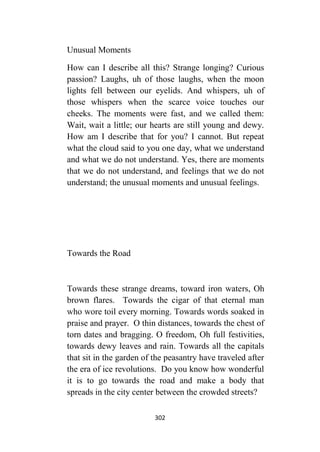 302
Unusual Moments
How can I describe all this? Strange longing? Curious
passion? Laughs, uh of those laughs, when the moon
lights fell between our eyelids. And whispers, uh of
those whispers when the scarce voice touches our
cheeks. The moments were fast, and we called them:
Wait, wait a little; our hearts are still young and dewy.
How am I describe that for you? I cannot. But repeat
what the cloud said to you one day, what we understand
and what we do not understand. Yes, there are moments
that we do not understand, and feelings that we do not
understand; the unusual moments and unusual feelings.
Towards the Road
Towards these strange dreams, toward iron waters, Oh
brown flares. Towards the cigar of that eternal man
who wore toil every morning. Towards words soaked in
praise and prayer. O thin distances, towards the chest of
torn dates and bragging. O freedom, Oh full festivities,
towards dewy leaves and rain. Towards all the capitals
that sit in the garden of the peasantry have traveled after
the era of ice revolutions. Do you know how wonderful
it is to go towards the road and make a body that
spreads in the city center between the crowded streets?
 