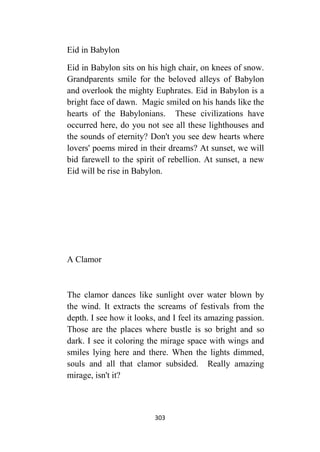 303
Eid in Babylon
Eid in Babylon sits on his high chair, on knees of snow.
Grandparents smile for the beloved alleys of Babylon
and overlook the mighty Euphrates. Eid in Babylon is a
bright face of dawn. Magic smiled on his hands like the
hearts of the Babylonians. These civilizations have
occurred here, do you not see all these lighthouses and
the sounds of eternity? Don't you see dew hearts where
lovers' poems mired in their dreams? At sunset, we will
bid farewell to the spirit of rebellion. At sunset, a new
Eid will be rise in Babylon.
A Clamor
The clamor dances like sunlight over water blown by
the wind. It extracts the screams of festivals from the
depth. I see how it looks, and I feel its amazing passion.
Those are the places where bustle is so bright and so
dark. I see it coloring the mirage space with wings and
smiles lying here and there. When the lights dimmed,
souls and all that clamor subsided. Really amazing
mirage, isn't it?
 