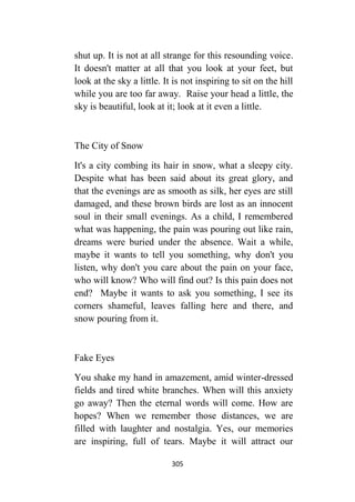 305
shut up. It is not at all strange for this resounding voice.
It doesn't matter at all that you look at your feet, but
look at the sky a little. It is not inspiring to sit on the hill
while you are too far away. Raise your head a little, the
sky is beautiful, look at it; look at it even a little.
The City of Snow
It's a city combing its hair in snow, what a sleepy city.
Despite what has been said about its great glory, and
that the evenings are as smooth as silk, her eyes are still
damaged, and these brown birds are lost as an innocent
soul in their small evenings. As a child, I remembered
what was happening, the pain was pouring out like rain,
dreams were buried under the absence. Wait a while,
maybe it wants to tell you something, why don't you
listen, why don't you care about the pain on your face,
who will know? Who will find out? Is this pain does not
end? Maybe it wants to ask you something, I see its
corners shameful, leaves falling here and there, and
snow pouring from it.
Fake Eyes
You shake my hand in amazement, amid winter-dressed
fields and tired white branches. When will this anxiety
go away? Then the eternal words will come. How are
hopes? When we remember those distances, we are
filled with laughter and nostalgia. Yes, our memories
are inspiring, full of tears. Maybe it will attract our
 