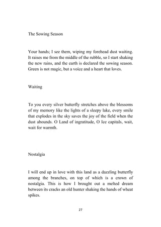 27
The Sowing Season
Your hands; I see them, wiping my forehead dust waiting.
It raises me from the middle of the rubble, so I start shaking
the new rains, and the earth is declared the sowing season.
Green is not magic, but a voice and a heart that loves.
Waiting
To you every silver butterfly stretches above the blossoms
of my memory like the lights of a sleepy lake, every smile
that explodes in the sky saves the joy of the field when the
dust abounds. O Land of ingratitude, O Ice capitals, wait,
wait for warmth.
Nostalgia
I will end up in love with this land as a dazzling butterfly
among the branches, on top of which is a crown of
nostalgia. This is how I brought out a melted dream
between its cracks an old hunter shaking the hands of wheat
spikes.
 