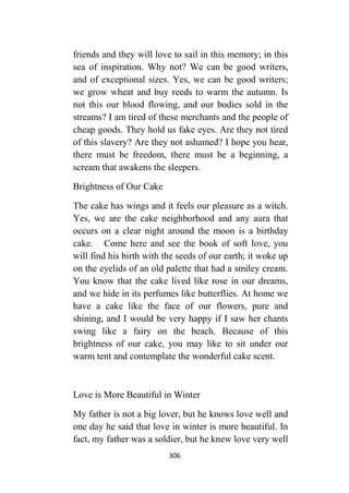 306
friends and they will love to sail in this memory; in this
sea of inspiration. Why not? We can be good writers,
and of exceptional sizes. Yes, we can be good writers;
we grow wheat and buy reeds to warm the autumn. Is
not this our blood flowing, and our bodies sold in the
streams? I am tired of these merchants and the people of
cheap goods. They hold us fake eyes. Are they not tired
of this slavery? Are they not ashamed? I hope you hear,
there must be freedom, there must be a beginning, a
scream that awakens the sleepers.
Brightness of Our Cake
The cake has wings and it feels our pleasure as a witch.
Yes, we are the cake neighborhood and any aura that
occurs on a clear night around the moon is a birthday
cake. Come here and see the book of soft love, you
will find his birth with the seeds of our earth; it woke up
on the eyelids of an old palette that had a smiley cream.
You know that the cake lived like rose in our dreams,
and we hide in its perfumes like butterflies. At home we
have a cake like the face of our flowers, pure and
shining, and I would be very happy if I saw her chants
swing like a fairy on the beach. Because of this
brightness of our cake, you may like to sit under our
warm tent and contemplate the wonderful cake scent.
Love is More Beautiful in Winter
My father is not a big lover, but he knows love well and
one day he said that love in winter is more beautiful. In
fact, my father was a soldier, but he knew love very well
 