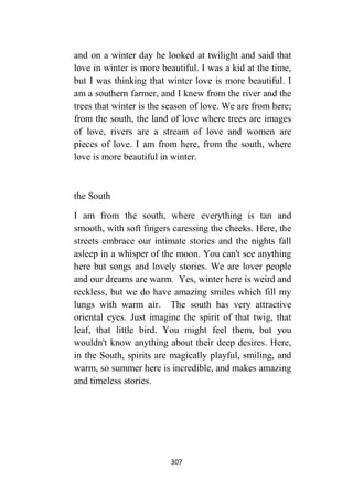 307
and on a winter day he looked at twilight and said that
love in winter is more beautiful. I was a kid at the time,
but I was thinking that winter love is more beautiful. I
am a southern farmer, and I knew from the river and the
trees that winter is the season of love. We are from here;
from the south, the land of love where trees are images
of love, rivers are a stream of love and women are
pieces of love. I am from here, from the south, where
love is more beautiful in winter.
the South
I am from the south, where everything is tan and
smooth, with soft fingers caressing the cheeks. Here, the
streets embrace our intimate stories and the nights fall
asleep in a whisper of the moon. You can't see anything
here but songs and lovely stories. We are lover people
and our dreams are warm. Yes, winter here is weird and
reckless, but we do have amazing smiles which fill my
lungs with warm air. The south has very attractive
oriental eyes. Just imagine the spirit of that twig, that
leaf, that little bird. You might feel them, but you
wouldn't know anything about their deep desires. Here,
in the South, spirits are magically playful, smiling, and
warm, so summer here is incredible, and makes amazing
and timeless stories.
 