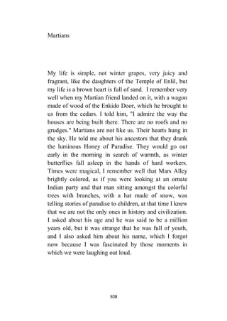 308
Martians
My life is simple, not winter grapes, very juicy and
fragrant, like the daughters of the Temple of Enlil, but
my life is a brown heart is full of sand. I remember very
well when my Martian friend landed on it, with a wagon
made of wood of the Enkido Door, which he brought to
us from the cedars. I told him, "I admire the way the
houses are being built there. There are no roofs and no
grudges." Martians are not like us. Their hearts hung in
the sky. He told me about his ancestors that they drank
the luminous Honey of Paradise. They would go out
early in the morning in search of warmth, as winter
butterflies fall asleep in the hands of hard workers.
Times were magical, I remember well that Mars Alley
brightly colored, as if you were looking at an ornate
Indian party and that man sitting amongst the colorful
trees with branches, with a hat made of snow, was
telling stories of paradise to children, at that time I knew
that we are not the only ones in history and civilization.
I asked about his age and he was said to be a million
years old, but it was strange that he was full of youth,
and I also asked him about his name, which I forgot
now because I was fascinated by those moments in
which we were laughing out loud.
 